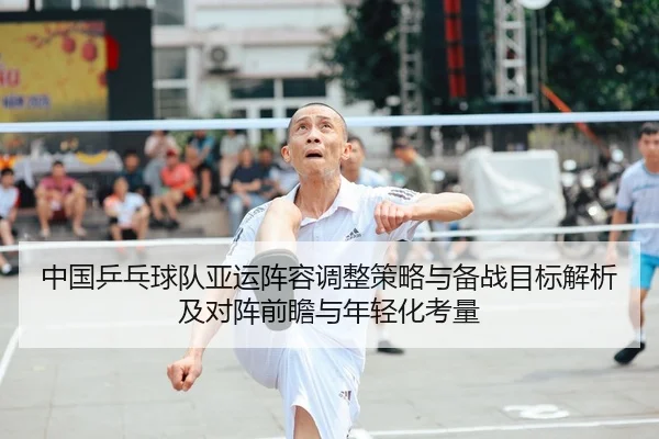 中国乒乓球队亚运阵容调整策略与备战目标解析及对阵前瞻与年轻化考量